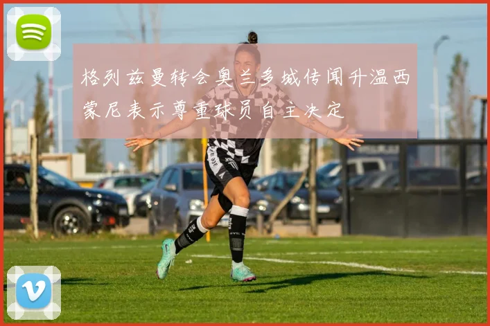 格列兹曼转会奥兰多城传闻升温西蒙尼表示尊重球员自主决定