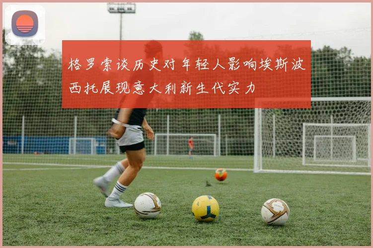 格罗索谈历史对年轻人影响埃斯波西托展现意大利新生代实力