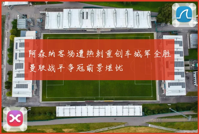 阿森纳客场遭热刺重创车城军全胜曼联战平争冠前景堪忧