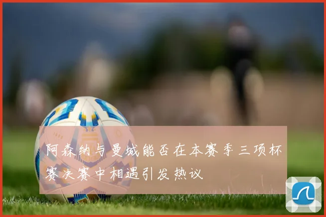 阿森纳与曼城能否在本赛季三项杯赛决赛中相遇引发热议