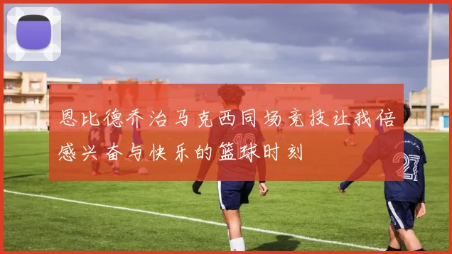 恩比德乔治马克西同场竞技让我倍感兴奋与快乐的篮球时刻