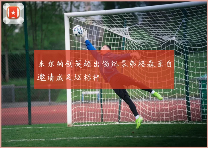 米尔纳创英超出场纪录弗格森亲自邀请成足坛标杆