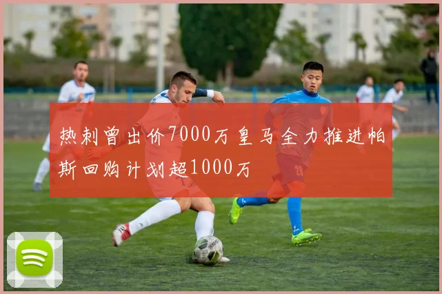 热刺曾出价7000万皇马全力推进帕斯回购计划超1000万