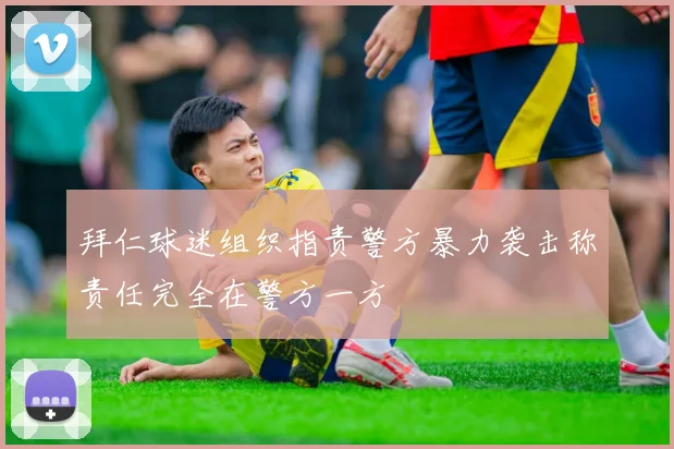 拜仁球迷组织指责警方暴力袭击称责任完全在警方一方