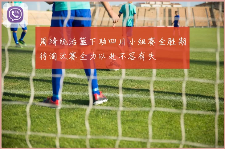 周琦统治篮下助四川小组赛全胜期待淘汰赛全力以赴不容有失