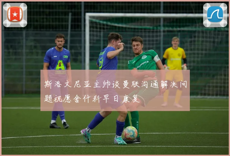 斯洛文尼亚主帅谈曼联沟通解决问题祝愿舍什科早日康复