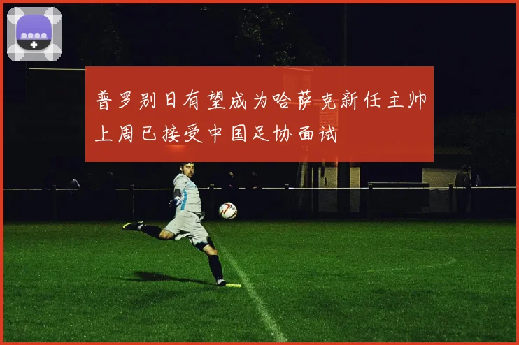 普罗别日有望成为哈萨克新任主帅上周已接受中国足协面试