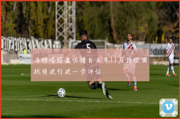 马特塔膝盖伤情自去年11月持续困扰将进行进一步评估