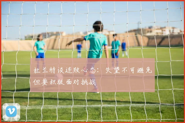 杜兰特谈连败心态：失望不可避免但要积极面对挑战