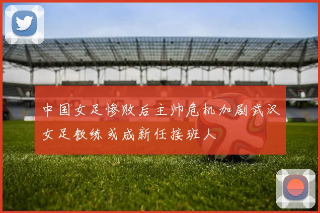 中国女足惨败后主帅危机加剧武汉女足教练或成新任接班人