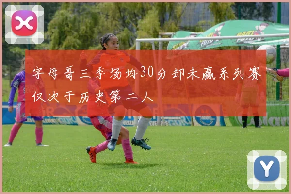 字母哥三季场均30分却未赢系列赛仅次于历史第二人