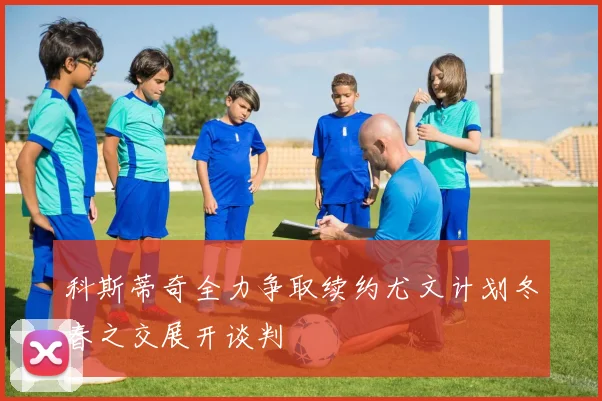 科斯蒂奇全力争取续约尤文计划冬春之交展开谈判