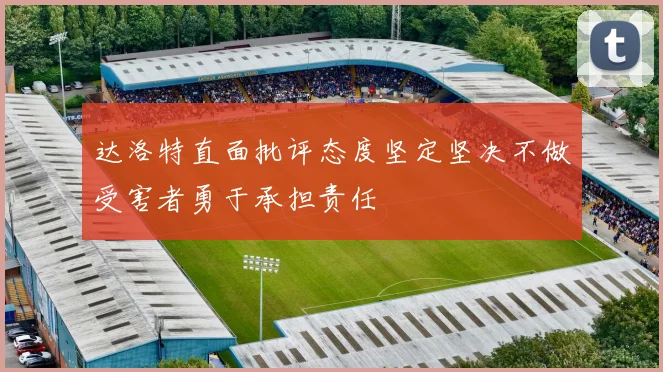 达洛特直面批评态度坚定坚决不做受害者勇于承担责任
