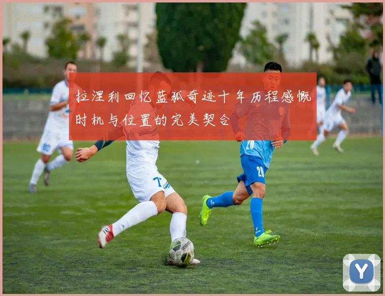 拉涅利回忆蓝狐奇迹十年历程感慨时机与位置的完美契合