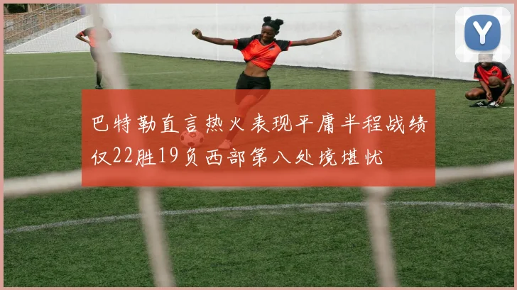 巴特勒直言热火表现平庸半程战绩仅22胜19负西部第八处境堪忧