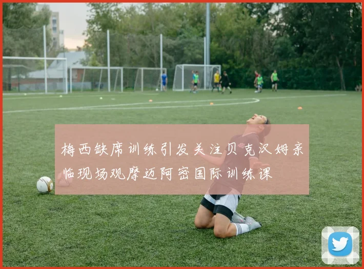 梅西缺席训练引发关注贝克汉姆亲临现场观摩迈阿密国际训练课