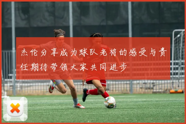杰伦分享成为球队老将的感受与责任期待带领大家共同进步