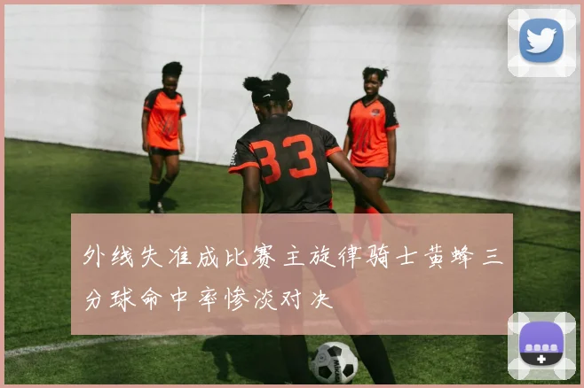 外线失准成比赛主旋律骑士黄蜂三分球命中率惨淡对决
