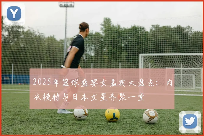 2025年篮球盛宴女嘉宾大盘点：内衣模特与日本女星齐聚一堂