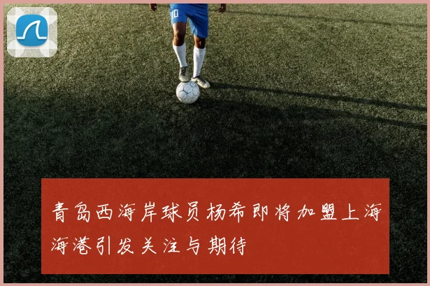 青岛西海岸球员杨希即将加盟上海海港引发关注与期待