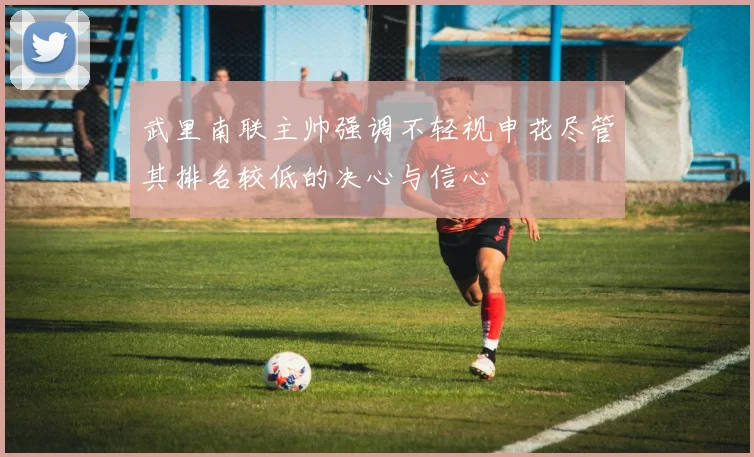武里南联主帅强调不轻视申花尽管其排名较低的决心与信心