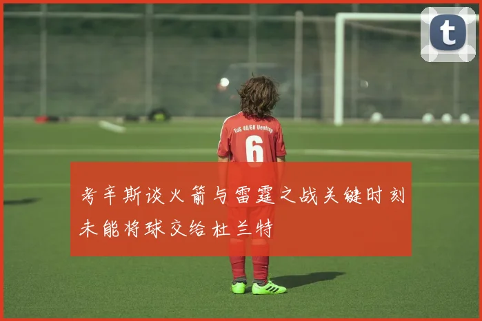 考辛斯谈火箭与雷霆之战关键时刻未能将球交给杜兰特