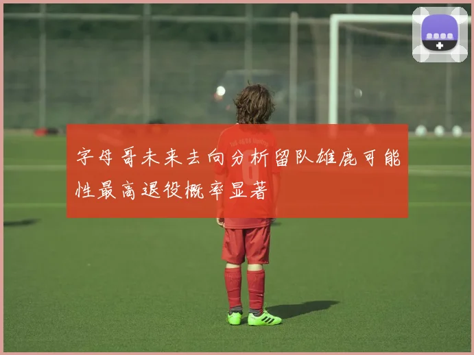 字母哥未来去向分析留队雄鹿可能性最高退役概率显著