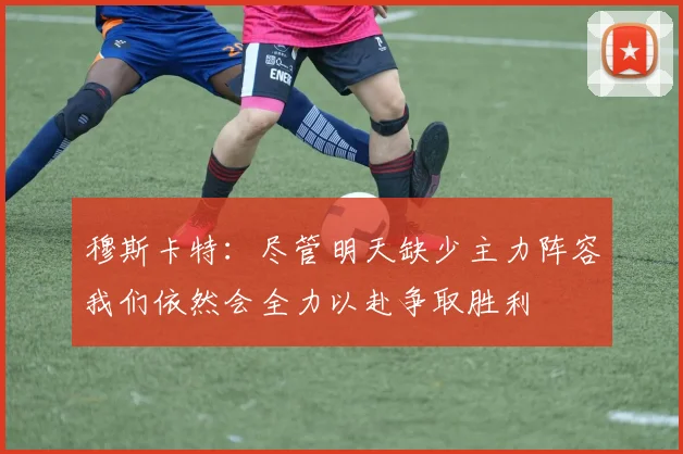 穆斯卡特：尽管明天缺少主力阵容我们依然会全力以赴争取胜利