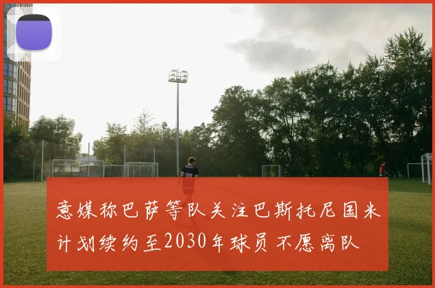 意媒称巴萨等队关注巴斯托尼国米计划续约至2030年球员不愿离队