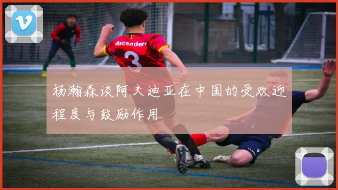 杨瀚森谈阿夫迪亚在中国的受欢迎程度与鼓励作用