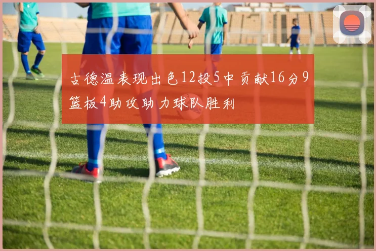 古德温表现出色12投5中贡献16分9篮板4助攻助力球队胜利