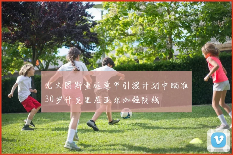 尤文图斯重返意甲引援计划中瞄准30岁什克里尼亚尔加强防线