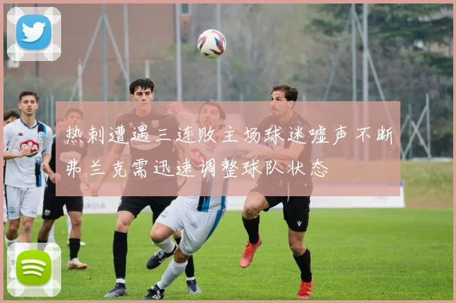 热刺遭遇三连败主场球迷嘘声不断弗兰克需迅速调整球队状态