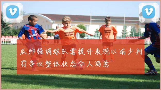 瓜帅强调球队需提升表现以减少判罚争议整体状态令人满意
