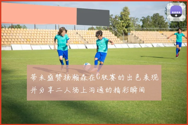 蒂米盛赞杨瀚森在G联赛的出色表现并分享二人场上沟通的精彩瞬间