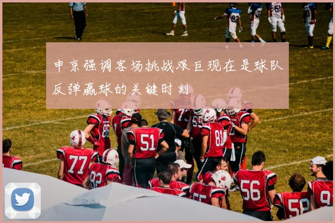 申京强调客场挑战艰巨现在是球队反弹赢球的关键时刻