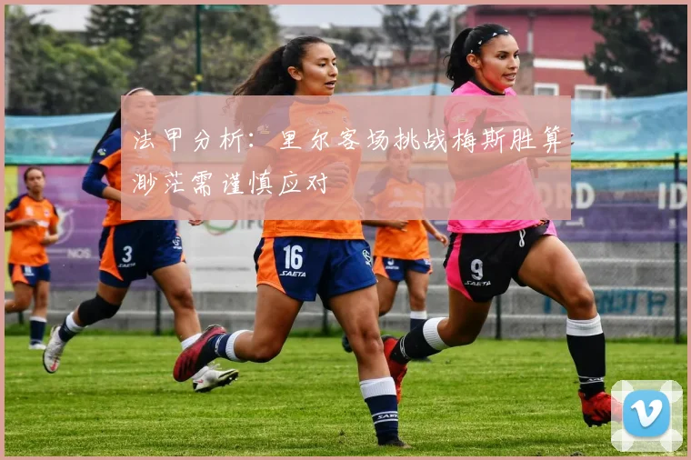 法甲分析：里尔客场挑战梅斯胜算渺茫需谨慎应对