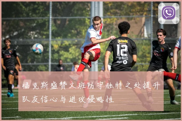 福克斯盛赞文班防守独特之处提升队友信心与进攻侵略性