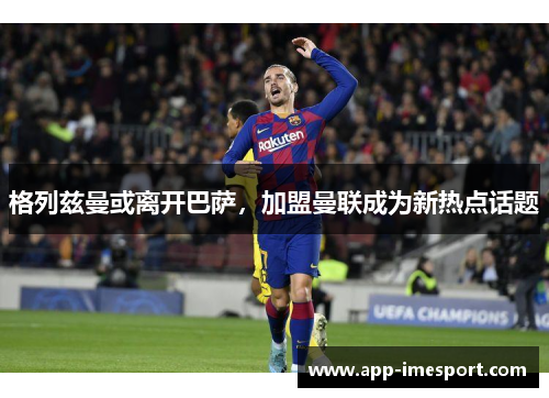 格列兹曼或离开巴萨，加盟曼联成为新热点话题